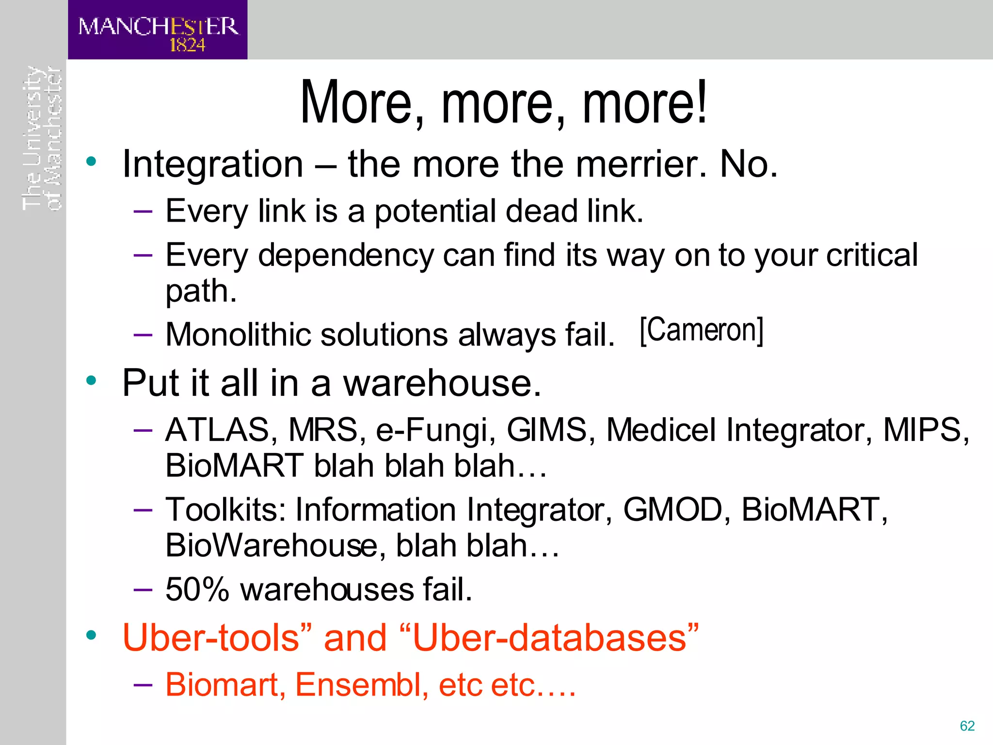More, more, more! Integration – the more the merrier. No. Every link is a potential dead link. Every dependency can find its way on to your critical path. Monolithic solutions always fail.  Put it all in a warehouse.  ATLAS, MRS, e-Fungi, GIMS, Medicel Integrator, MIPS, BioMART blah blah blah… Toolkits: Information Integrator, GMOD, BioMART, BioWarehouse, blah blah… 50% warehouses fail.  Uber-tools” and “Uber-databases” Biomart, Ensembl, etc etc…. [Cameron] 