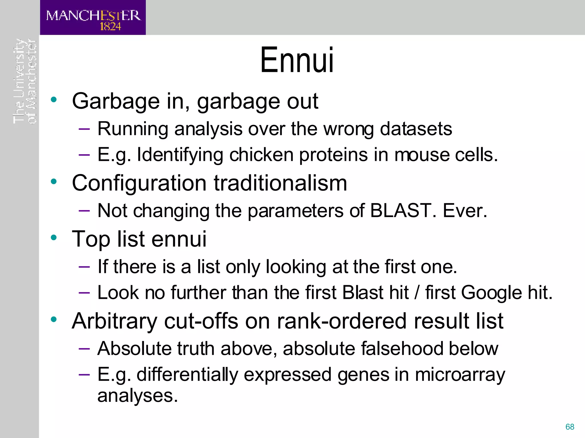 Ennui Garbage in, garbage out Running analysis over the wrong datasets E.g. Identifying chicken proteins in mouse cells. Configuration traditionalism Not changing the parameters of BLAST. Ever. Top list ennui If there is a list only looking at the first one. Look no further than the first Blast hit / first Google hit. Arbitrary cut-offs on rank-ordered result list Absolute truth above, absolute falsehood below E.g. differentially expressed genes in microarray analyses.  