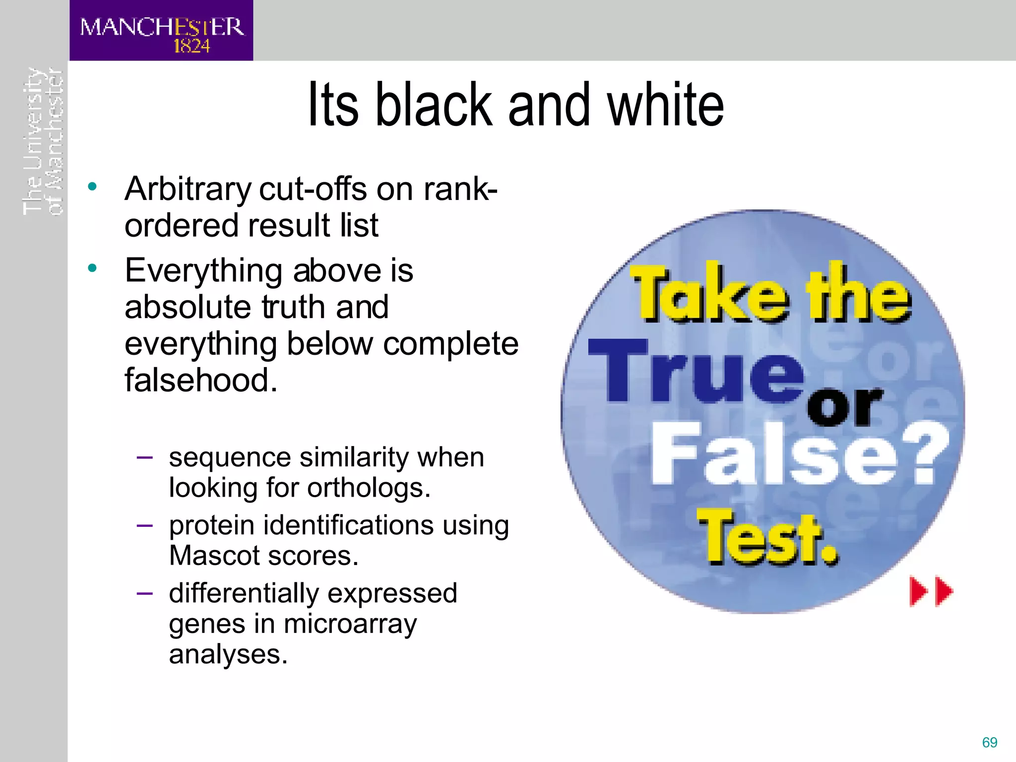 Its black and white Arbitrary cut-offs on rank-ordered result list Everything above is absolute truth and everything below complete falsehood.   sequence similarity when looking for orthologs. protein identifications using Mascot scores. differentially expressed genes in microarray analyses.  
