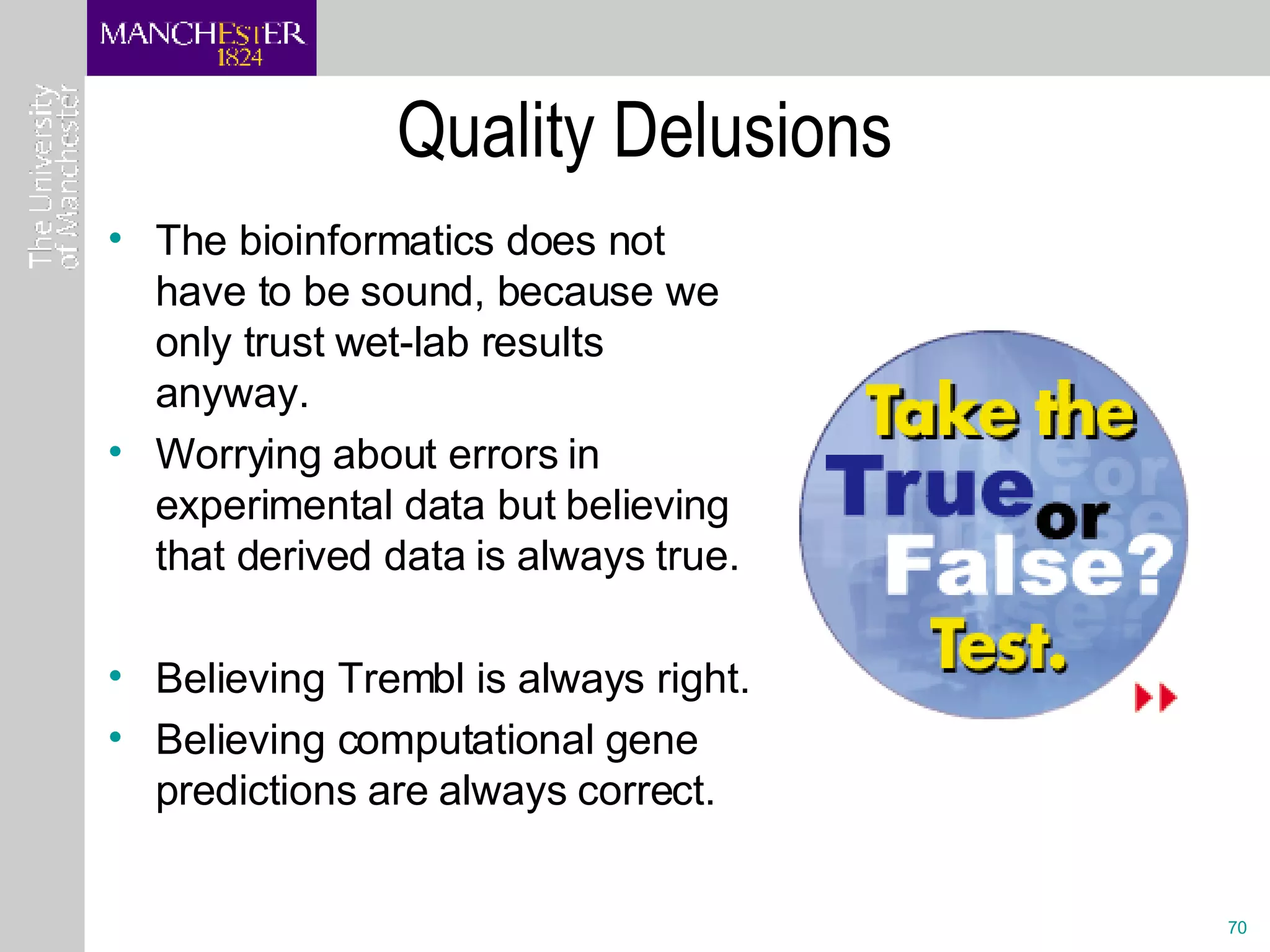 Quality Delusions The bioinformatics does not have to be sound, because we only trust wet-lab results anyway. Worrying about errors in experimental data but believing that derived data is always true.  Believing Trembl is always right. Believing computational gene predictions are always correct. 