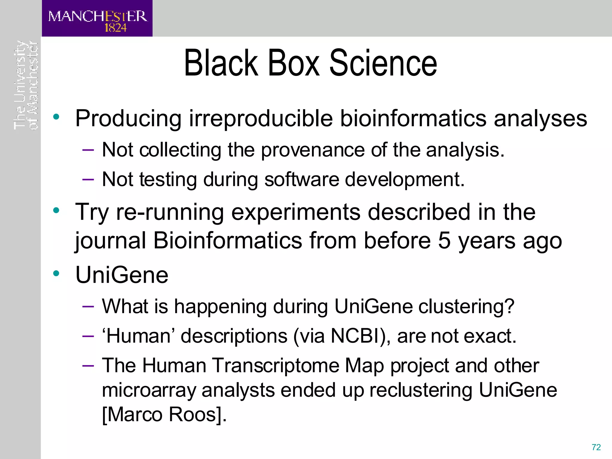 Black Box Science Producing irreproducible bioinformatics analyses Not collecting the provenance of the analysis. Not testing during software development. Try re-running experiments described in the journal Bioinformatics from before 5 years ago UniGene  What is happening during UniGene clustering?  ‘ Human’ descriptions (via NCBI), are not exact.  The Human Transcriptome Map project and other microarray analysts ended up reclustering UniGene [Marco Roos]. 
