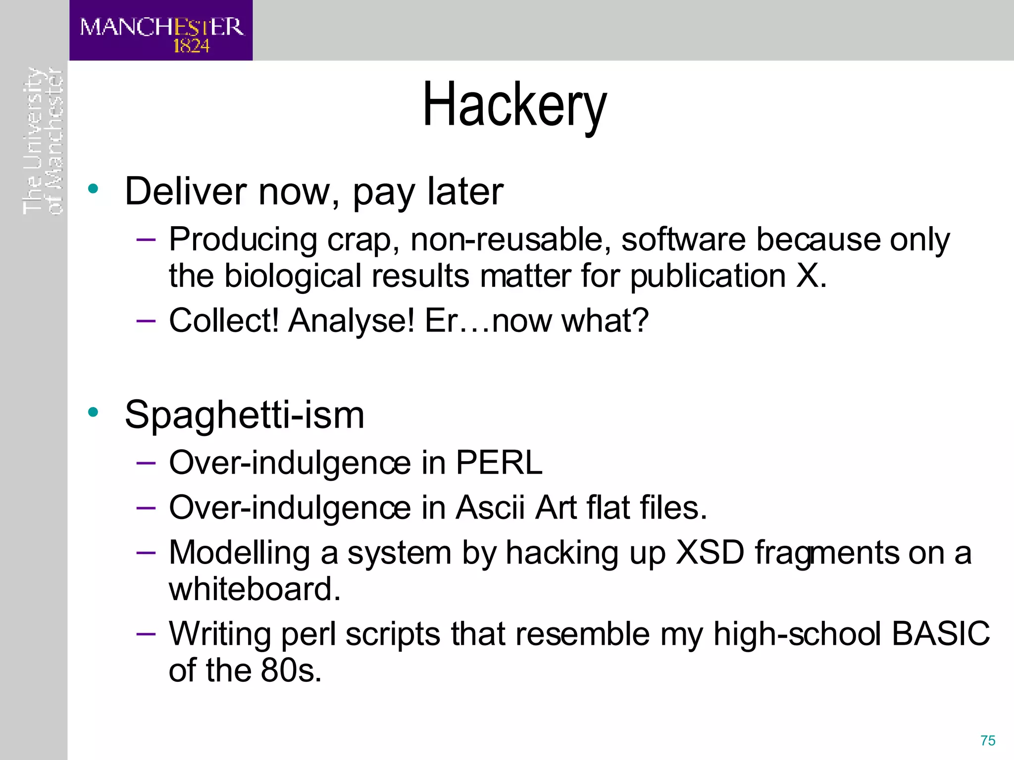 Hackery Deliver now, pay later Producing crap, non-reusable, software because only the biological results matter for publication X. Collect! Analyse! Er…now what? Spaghetti-ism Over-indulgence in PERL Over-indulgence in Ascii Art flat files. Modelling a system by hacking up XSD fragments on a whiteboard. Writing perl scripts that resemble my high-school BASIC of the 80s.  