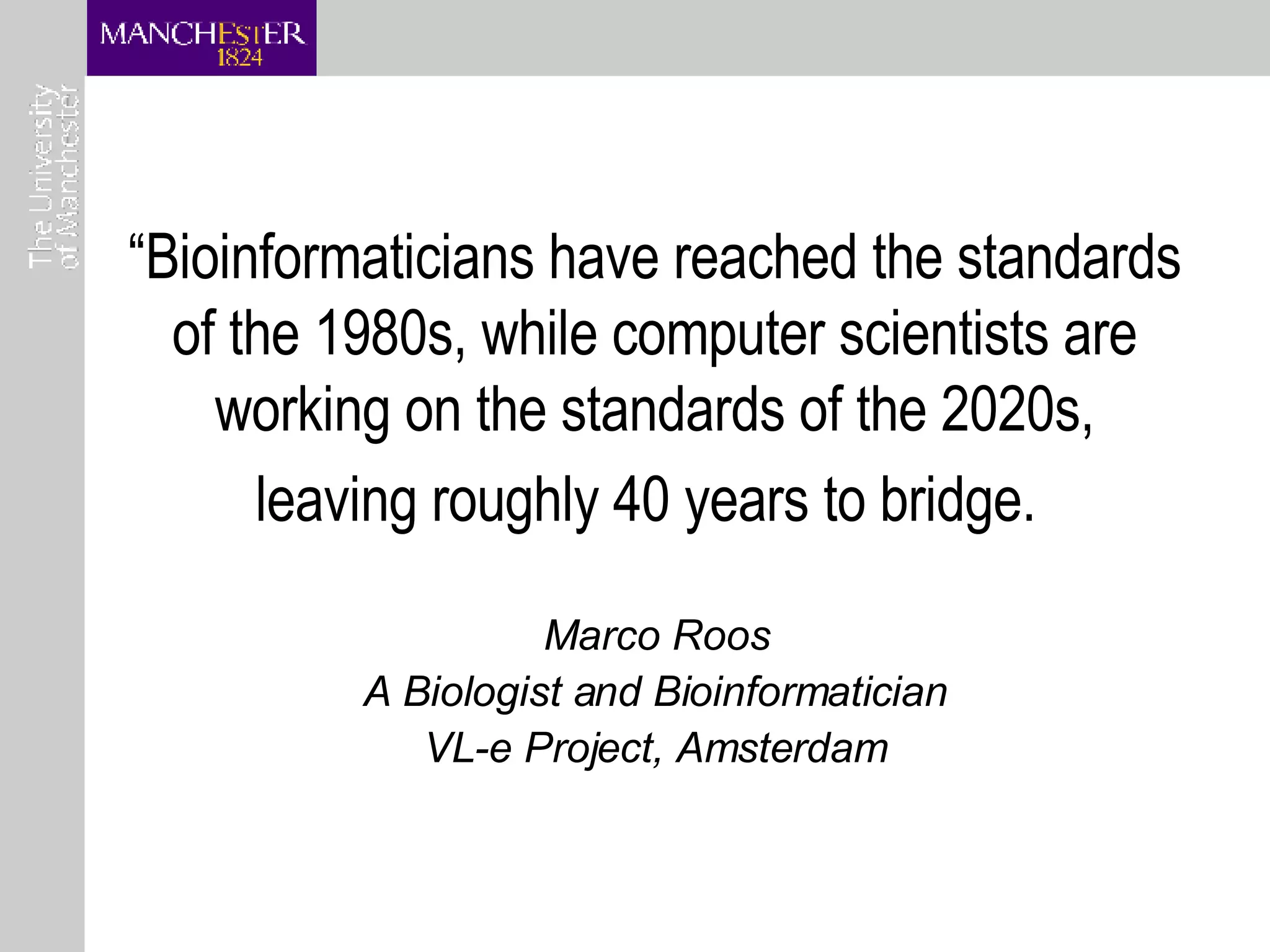 “ Bioinformaticians have reached the standards of the 1980s, while computer scientists are working on the standards of the 2020s, leaving roughly 40 years to bridge.   Marco Roos A Biologist and Bioinformatician VL-e Project, Amsterdam 