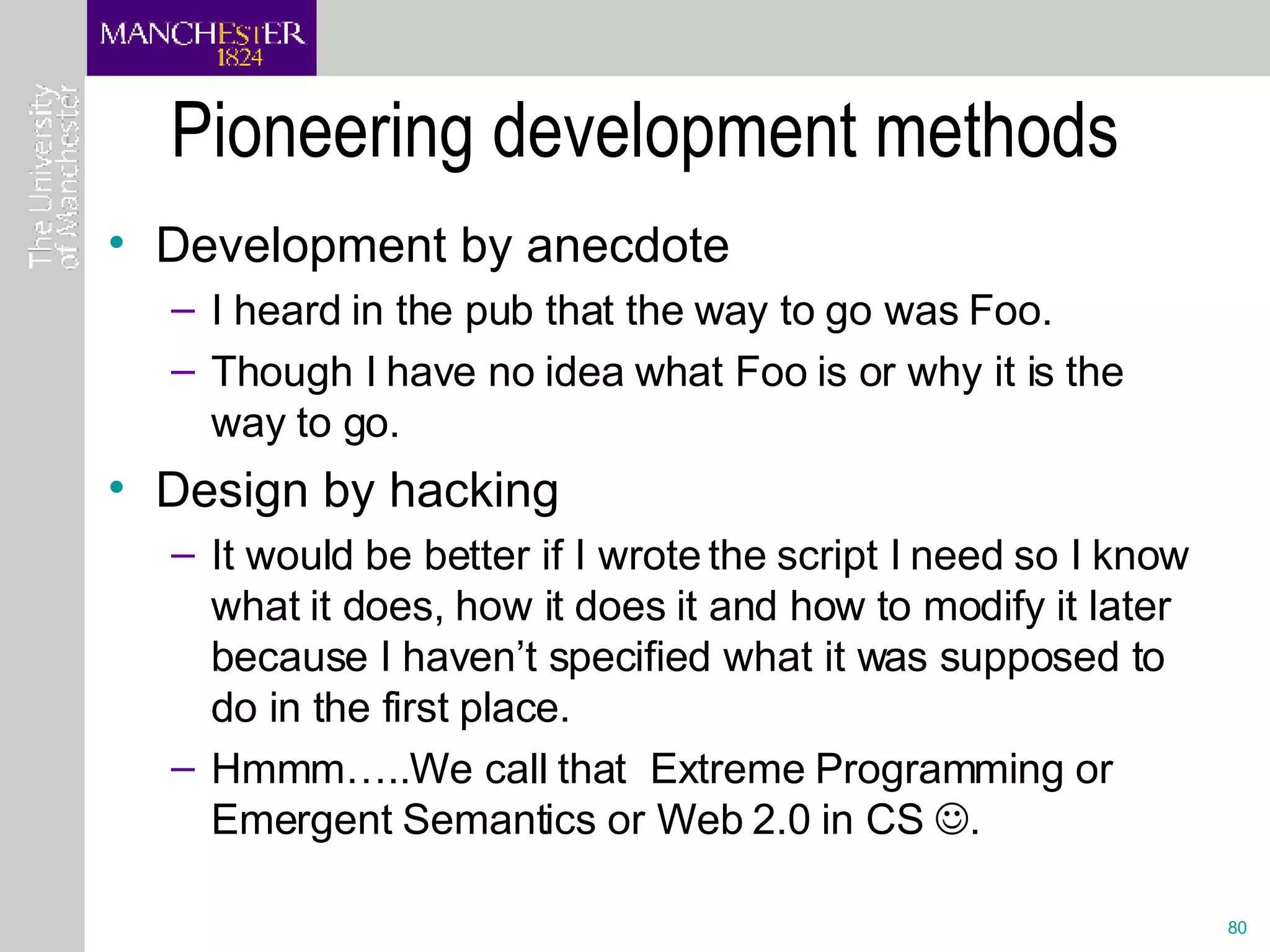 Pioneering development methods Development by anecdote I heard in the pub that the way to go was Foo. Though I have no idea what Foo is or why it is the way to go. Design by hacking It would be better if I wrote the script I need so I know what it does, how it does it and how to modify it later because I haven’t specified what it was supposed to do in the first place. Hmmm…..We call that  Extreme Programming or Emergent Semantics or Web 2.0 in CS   .  