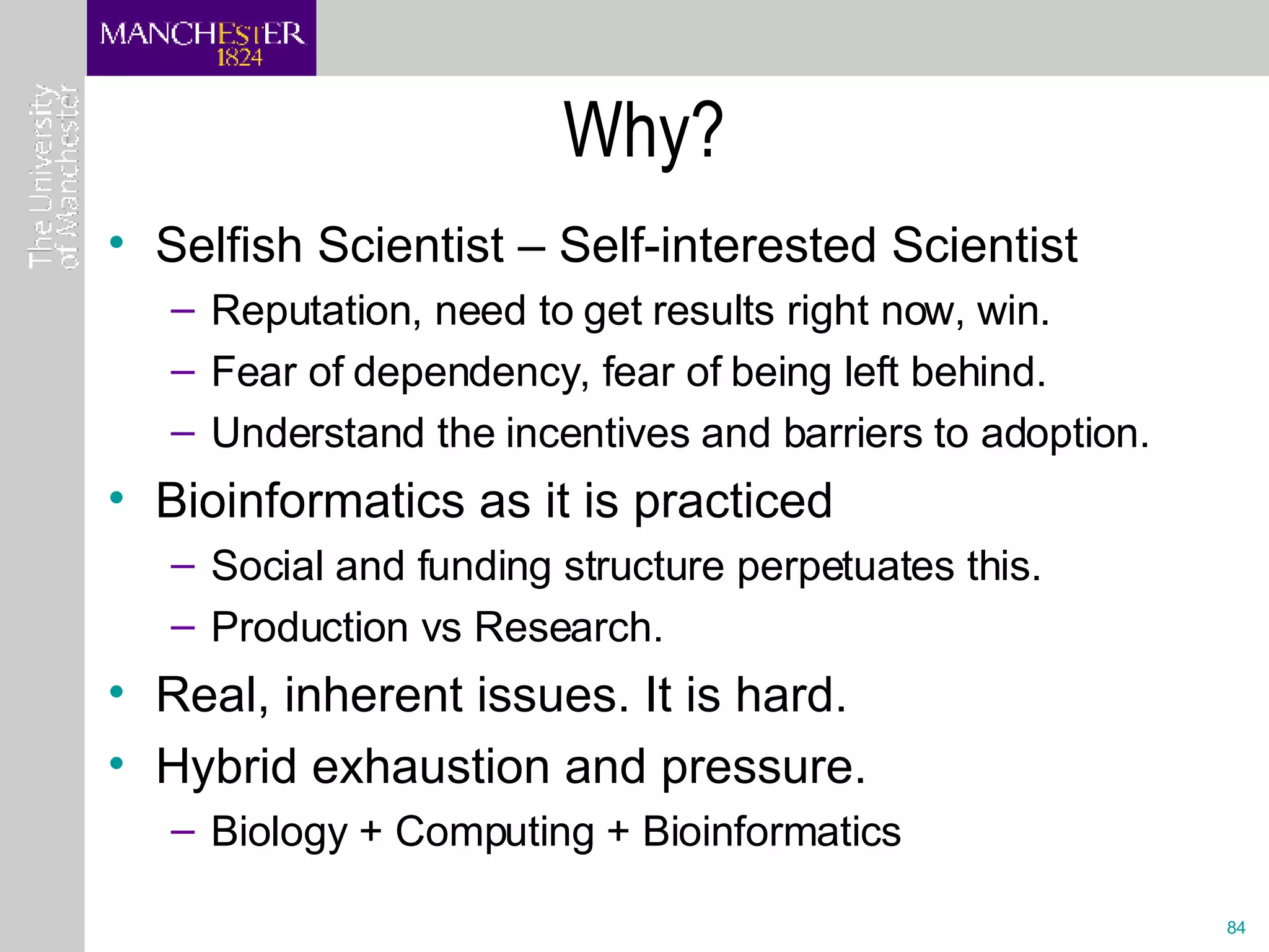 Why? Selfish Scientist – Self-interested Scientist Reputation, need to get results right now, win. Fear of dependency, fear of being left behind. Understand the incentives and barriers to adoption. Bioinformatics as it is practiced Social and funding structure perpetuates this.  Production vs Research. Real, inherent issues. It is hard.  Hybrid exhaustion and pressure. Biology + Computing + Bioinformatics 