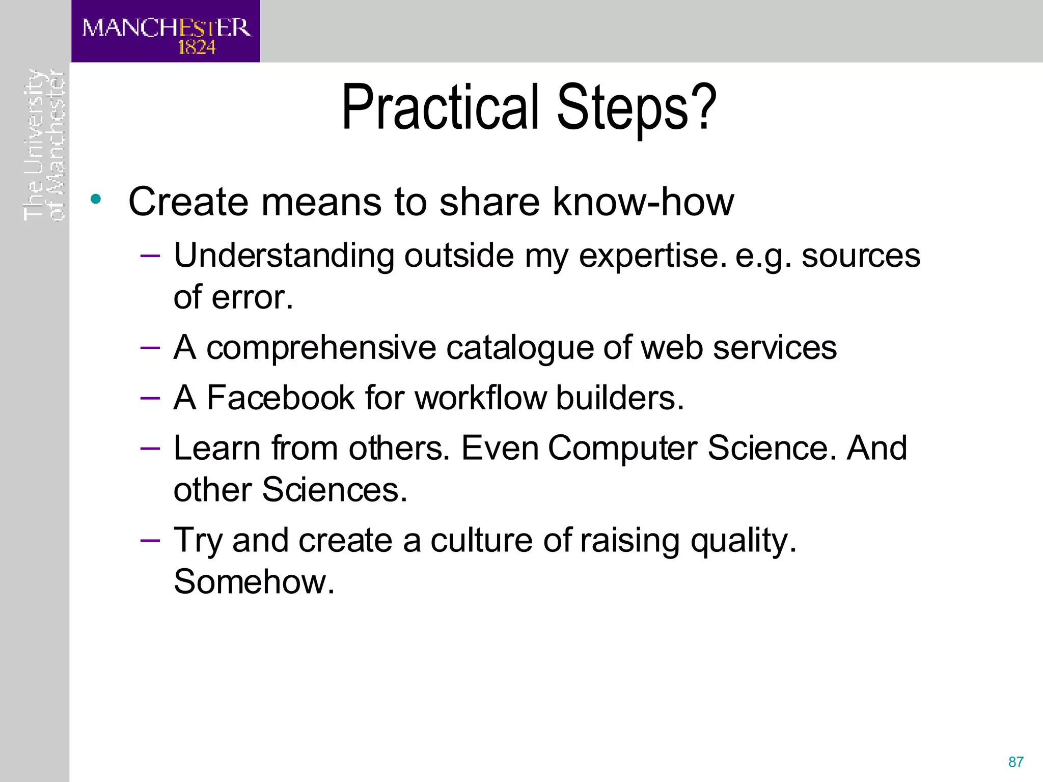 Practical Steps? Create means to share know-how Understanding outside my expertise. e.g. sources of error.  A comprehensive catalogue of web services A Facebook for workflow builders. Learn from others. Even Computer Science. And other Sciences. Try and create a culture of raising quality. Somehow. 