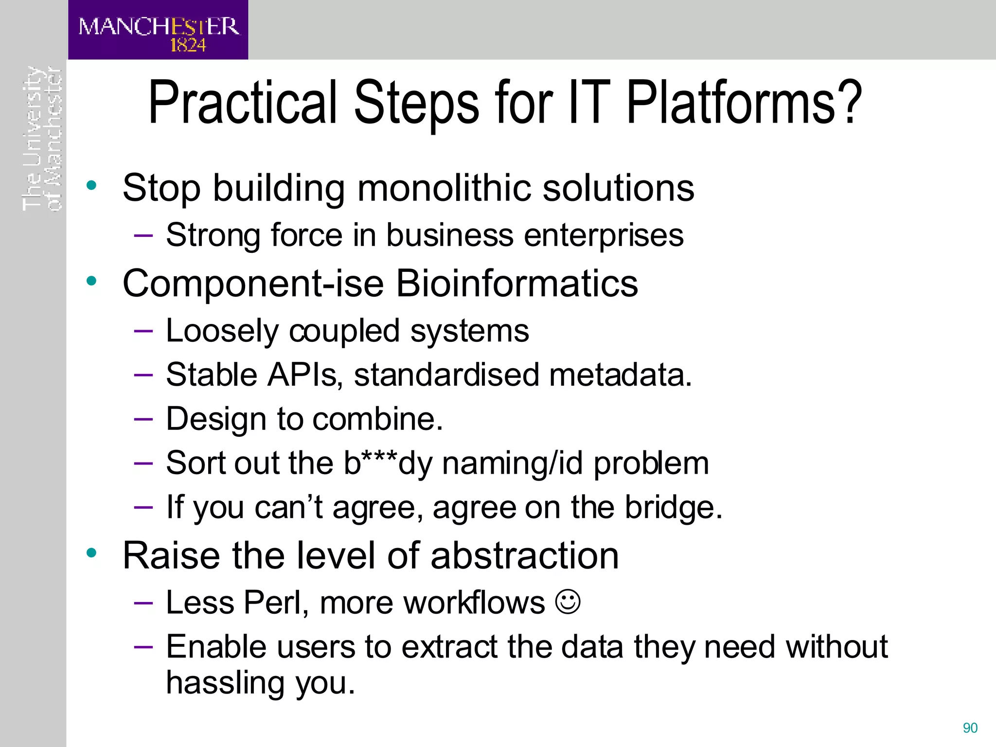 Practical Steps for IT Platforms? Stop building monolithic solutions Strong force in business enterprises Component-ise Bioinformatics Loosely coupled systems Stable APIs, standardised metadata.  Design to combine. Sort out the b***dy naming/id problem If you can’t agree, agree on the bridge. Raise the level of abstraction Less Perl, more workflows   Enable users to extract the data they need without hassling you. 