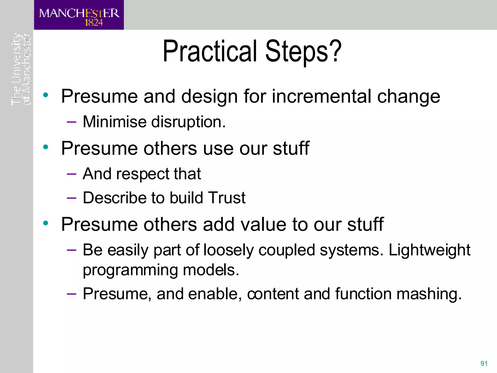 Practical Steps? Presume and design for incremental change  Minimise disruption.  Presume others use our stuff And respect that Describe to build Trust Presume others add value to our stuff Be easily part of loosely coupled systems. Lightweight programming models.  Presume, and enable, content and function mashing. 