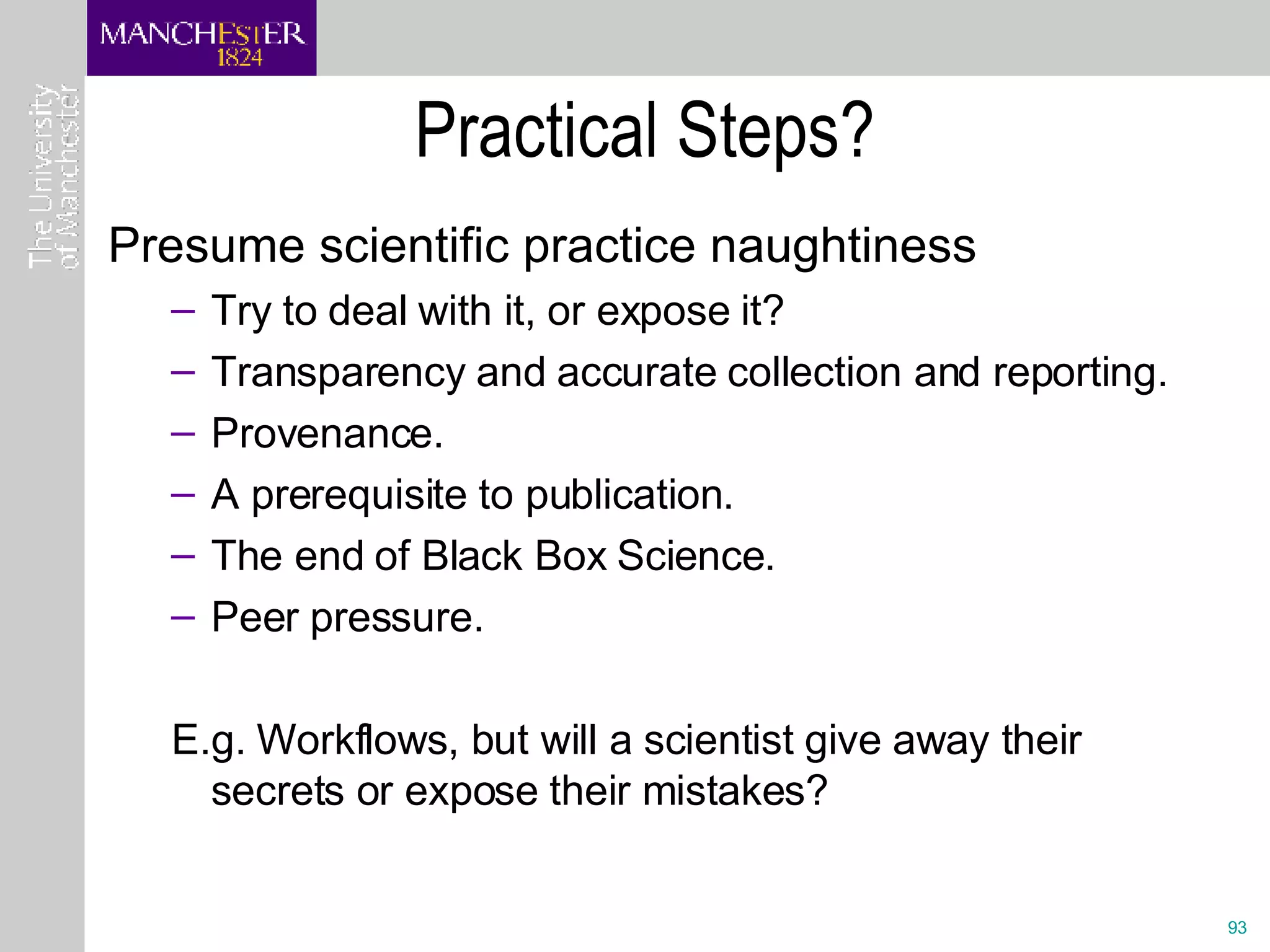 Practical Steps? Presume scientific practice naughtiness Try to deal with it, or expose it?  Transparency and accurate collection and reporting.  Provenance. A prerequisite to publication. The end of Black Box Science. Peer pressure. E.g. Workflows, but will a scientist give away their secrets or expose their mistakes? 