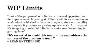 WIP Limits
“Part of the purpose of WIP limits is to reveal opportunities
for improvement. Imposing WIP limits will focus attention on
work which is blocked or hard to complete, since our inability
to complete it prevents us picking up new work. At this point
it’s tempting to relax WIP limits to make sure ‘something is
getting done’”
“It’s essential to avoid this temptation and address the
sources of the problem instead.”
– LEAN ENTERPRISE
 