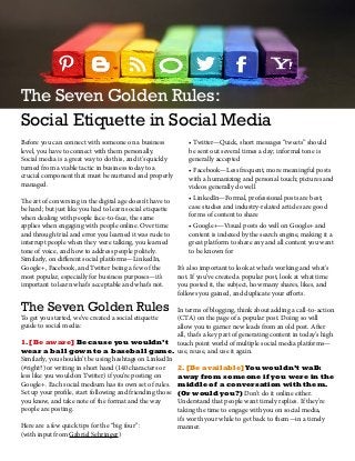 The Seven Golden Rules:
Social Etiquette in Social Media
Before you can connect with someone on a business
level, you have to connect with them personally.
Social media is a great way to do this, and it’s quickly
turned from a viable tactic in business today to a
crucial component that must be nurtured and properly
managed.
The art of conversing in the digital age doesn’t have to
be hard; but just like you had to learn social etiquette
when dealing with people face-to-face, the same
applies when engaging with people online. Over time
and through trial and error you learned it was rude to
interrupt people when they were talking, you learned
tone of voice, and how to address people politely.
Similarly, on different social platforms—LinkedIn,
Google+, Facebook, and Twitter being a few of the
most popular, especially for business purposes—it’s
important to learn what’s acceptable and what’s not.
The Seven Golden Rules
To get you started, we’ve created a social etiquette
guide to social media:
1.[Be aware] Because you wouldn’t
wear a ball gown to a baseball game.
Similarly, you shouldn’t be using hashtags on LinkedIn
(#right?) or writing in short hand (140 characters or
less like you would on Twitter) if you’re posting on
Google+. Each social medium has its own set of rules.
Set up your profile, start following and friending those
you know, and take note of the format and the way
people are posting.
Here are a few quick tips for the “big four”:
(with input from Gabriel Sehringer)
• Twitter—Quick, short messages “tweets” should
be sent out several times a day; informal tone is
generally accepted
• Facebook—Less frequent, more meaningful posts
with a humanizing and personal touch; pictures and
videos generally do well
• LinkedIn—Formal, professional posts are best;
case studies and industry-related articles are good
forms of content to share
• Google+—Visual posts do well on Google+ and
content is indexed by the search engine, making it a
great platform to share any and all content you want
to be known for
It’s also important to look at what’s working and what’s
not. If you’ve created a popular post, look at what time
you posted it, the subject, how many shares, likes, and
follows you gained, and duplicate your efforts.
In terms of blogging, think about adding a call-to-action
(CTA) on the page of a popular post. Doing so will
allow you to garner new leads from an old post. After
all, that’s a key part of generating content in today’s high
touch point world of multiple social media platforms—
use, reuse, and use it again.
2.[Be available]You wouldn’t walk
away from someone if you were in the
middle of a conversation with them.
(Or would you?) Don’t do it online either.
Understand that people want timely replies. If they’re
taking the time to engage with you on social media,
it’s worth your while to get back to them—in a timely
manner.
 