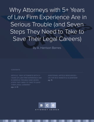 Why Attorneys with 5+ Years
of Law Firm Experience Are in
Serious Trouble (and Seven
Steps They Need to Take to
Save Their Legal Careers)
By A. Harrison Barnes
ARTICLE, “WHY ATTORNEYS WITH 5+
YEARS OF LAW FIRM EXPERIENCE ARE
IN SERIOUS TROUBLE (AND SEVEN
STEPS THEY NEED TO TAKE TO SAVE
THEIR LEGAL CAREERS)”
pgs. 2–14
CONTENTS
ADDITIONAL ARTICLE RESOURCES—
ON THE BCG WEBSITE & ELSEWHERE
pg. 15
 