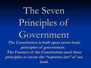 The Seven Principles of Government The Constitution is built upon seven basic principles of government.  The Framers of the Constitution used these principles to create the “supreme law” of our land. 