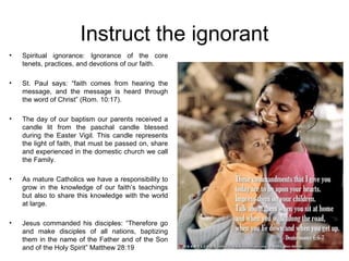 Instruct the ignorant
•   Spiritual ignorance: Ignorance of the core
    tenets, practices, and devotions of our faith.

•   St. Paul says: “faith comes from hearing the
    message, and the message is heard through
    the word of Christ” (Rom. 10:17).

•   The day of our baptism our parents received a
    candle lit from the paschal candle blessed
    during the Easter Vigil. This candle represents
    the light of faith, that must be passed on, share
    and experienced in the domestic church we call
    the Family.

•   As mature Catholics we have a responsibility to
    grow in the knowledge of our faith’s teachings
    but also to share this knowledge with the world
    at large.

•   Jesus commanded his disciples: “Therefore go
    and make disciples of all nations, baptizing
    them in the name of the Father and of the Son
    and of the Holy Spirit” Matthew 28:19
 