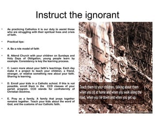 Instruct the ignorant
•   As practicing Catholics it is our duty to assist those
    who are struggling with their spiritual lives and crisis
    of faith.

•   Practical tips:

•   A. Be a role model of faith

•   B. Attend Church with your children on Sundays and
    Holy Days of Obligation, young people learn by
    example. Consistency is key the learning process.

•   C. Learn more about your faith’s teachings. Each day
    make it a project to teach your children, a friend,
    stranger, or relative something new about your faith.
    Sharing is learning.

•   D. Enroll your kids in a Catholic school. If this is not
    possible, enroll them in the CCD classes of your
    parish program. CCD stands for confraternity of
    Christian Doctrine.

•   E. Pray as a family. A family that prays together
    remains together. Teach your kids about the word of
    God, and the customs of our Catholic faith.
 