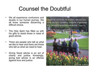 Counsel the Doubtful
•   We all experience confusions and
    doubts in our human journey. We
    all know someone discerning a
    difficult choice.

•   The Holy Spirit has filled us with
    his gifts to assist those in need of
    good advise.

•   There are people who tell us what
    we like to hear and there are those
    who tell us what we need to hear.

•   Giving Good advise is an act of
    charity and justice. Knowingly,
    giving bad advise is an offense
    against love and justice.
 
