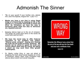 Admonish The Sinner
•   "Be on your guard! If your brother sins, rebuke
    him; and if he repents, forgive him.” Luke 17:3

•   Maybe you have a son that is using illegal
    drugs or a friend that is cheating on his or her
    spouse or a co-worker that tends to drink and
    drive. As Christians we have the duty to
    announce good news but also to denounce
    sin, injustice and evil.

•   Keeping silence lead us to the sin of omission.
    The things we could have done or the words we
    could have said but didn’t.

•   We have the moral duty to offer fraternal
    correction to our brothers and sisters.
    “Silence gives consent”. Saying and Hearing
    the truth can be hurtful at times. However, We
    should not be afraid to speak the truth and
    correct others when they do wrong. By taking
    a stand we may save them from greater
    catastrophes.

•   Dr. Martin Luther King Jr. was not afraid of
    speaking the truth about social injustice at a time
    in American history when most Christians kept
    silence about racism and social inequality.
 