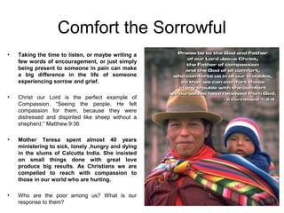 Comfort the Sorrowful
•   Taking the time to listen, or maybe writing a
    few words of encouragement, or just simply
    being present to someone in pain can make
    a big difference in the life of someone
    experiencing sorrow and grief.

•   Christ our Lord is the perfect example of
    Compassion. “Seeing the people, He felt
    compassion for them, because they were
    distressed and dispirited like sheep without a
    shepherd.” Matthew 9:36

•   Mother Teresa spent almost 40 years
    ministering to sick, lonely ,hungry and dying
    in the slums of Calcutta India. She insisted
    on small things done with great love
    produce big results. As Christians we are
    compelled to reach with compassion to
    those in our world who are hurting.

•   Who are the poor among us? What is our
    response to them?
 