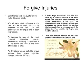 Forgive Injuries
•   Gandhi once said: “an eye for an eye      •   In 1981 Pope John Paul II was shot four
    make this world blind”.                       times by a Turkish national in St. Peter
                                                  square. The Pope was badly injured by the
                                                  bullets, undergoing a five hour, life
•   We all have     made mistakes in the          threatening surgery, in Rome. Despite, this
    past. And we    all have been hurt by         attempt on his life and despite the physical
    someone in       the past. Our faith          injuries resulted as a consequence of the
                                                  attack, the Pope decided to forgive and
    challenges us   to forgive and to seek
                                                  meet his attacker.
    forgiveness.
                                              •    The pope forgave Mehmet Ali Agca and
•   Forgiveness is one of the most                met him in his Italian prison cell in 1983.
    powerful           liberating    human
    experiences. Ironically, forgiveness is
    at the same time one of the most
    difficult acts to offer.

•   As Christians we are called to forgive
    seventy    times   seven     meaning,
    “always”. Matthew 18: 21-22
 