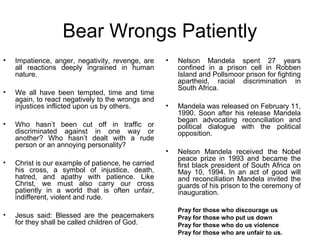 Bear Wrongs Patiently
•   Impatience, anger, negativity, revenge, are     •   Nelson Mandela spent 27 years
    all reactions deeply ingrained in human             confined in a prison cell in Robben
    nature.                                             Island and Pollsmoor prison for fighting
                                                        apartheid, racial discrimination in
                                                        South Africa.
•   We all have been tempted, time and time
    again, to react negatively to the wrongs and
    injustices inflicted upon us by others.         •   Mandela was released on February 11,
                                                        1990. Soon after his release Mandela
                                                        began advocating reconciliation and
•   Who hasn’t been cut off in traffic or               political dialogue with the political
    discriminated against in one way or                 opposition.
    another? Who hasn’t dealt with a rude
    person or an annoying personality?
                                                    •   Nelson Mandela received the Nobel
                                                        peace prize in 1993 and became the
•   Christ is our example of patience, he carried       first black president of South Africa on
    his cross, a symbol of injustice, death,            May 10, 1994. In an act of good will
    hatred, and apathy with patience. Like              and reconciliation Mandela invited the
    Christ, we must also carry our cross                guards of his prison to the ceremony of
    patiently in a world that is often unfair,          inauguration.
    indifferent, violent and rude.
                                                        Pray for those who discourage us
•   Jesus said: Blessed are the peacemakers             Pray for those who put us down
    for they shall be called children of God.           Pray for those who do us violence
                                                        Pray for those who are unfair to us.
 