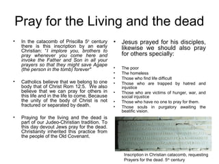 Pray for the Living and the dead
•   In the catacomb of Priscilla 5th century     •   Jesus prayed for his disciples,
    there is this inscription by an early            likewise we should also pray
    Christian: “I implore you, brothers to
    pray whenever you come here and                  for others specially:
    invoke the Father and Son in all your
    prayers so that they might save Agape
    (the person in the tomb) forever"            •   The poor
                                                 •   The homeless
                                                 •   Those who find life difficult
•   Catholics believe that we belong to one      •   Those who are trapped by hatred and
    body that of Christ Rom 12:5. We also            injustice
    believe that we can pray for others in       •   Those who are victims of hunger, war, and
    this life and in the life to come. Because       social injustice
    the unity of the body of Christ is not       •   Those who have no one to pray for them.
    fractured or separated by death.             •   Those souls in purgatory awaiting the
                                                     beatific vision.
•   Praying for the living and the dead is
    part of our Judeo-Christian tradition. To
    this day devout Jews pray for the dead.
    Christianity inherited this practice from
    the people of the Old Covenant.


                                                      Inscription in Christian catacomb, requesting
                                                      Prayers for the dead. 5th century
 