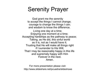 Serenity Prayer
        God grant me the serenity
    to accept the things I cannot change;
     courage to change the things I can;
     and wisdom to know the difference.
         Living one day at a time;
       Enjoying one moment at a time;
Accepting hardships as the pathway to peace;
      Taking, as He did, this sinful world
        as it is, not as I would have it;
  Trusting that He will make all things right
           if I surrender to His Will;
 That I may be reasonably happy in this life
        and supremely happy with Him
               Forever in the next.
                      Amen.

       For more presentation please visit:
 http://www.slideshare.net/pcuadra/slideshows
 