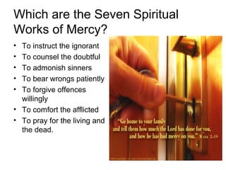 Which are the Seven Spiritual
Works of Mercy?
• To instruct the ignorant
• To counsel the doubtful
• To admonish sinners
• To bear wrongs patiently
• To forgive offences
  willingly
• To comfort the afflicted
• To pray for the living and
  the dead.
 