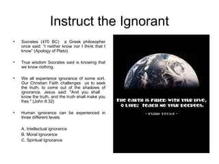 Instruct the Ignorant
•   Socrates (470 BC) a Greek philosopher
    once said: “I neither know nor I think that I
    know” (Apology of Plato).

•   True wisdom Socrates said is knowing that
    we know nothing.

•   We all experience ignorance of some sort.
    Our Christian Faith challenges us to seek
    the truth; to come out of the shadows of
    ignorance. Jesus said: "And you shall
    know the truth, and the truth shall make you
    free." (John 8:32)

•   Human ignorance can be experienced in
    three different levels

    A. Intellectual ignorance
    B. Moral Ignorance
    C. Spiritual Ignorance
 