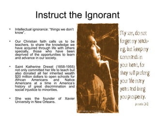 Instruct the Ignorant
•   Intellectual ignorance: “things we don’t
    know”.

•   Our Christian faith calls us to be
    teachers, to share the knowledge we
    have acquired through life with others
    specially, those who have been
    deprived of the opportunities to learn
    and advance in our society.

•   Saint Katherine Drexel (1858-1955)
    not only committed her life to teach but
    also donated all her inherited wealth
    $20 million dollars to open schools for
    African     Americans       and   Native
    Americans at a time in America’s
    history of great discrimination and
    social injustice to minorities.

•   She was the founder of            Xavier
    University in New Orleans.
 