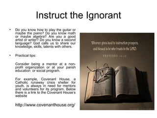 Instruct the Ignorant
•   Do you know how to play the guitar or
    maybe the piano? Do you know math
    or maybe algebra? Are you a good
    artist or writer? Do you know a second
    language? God calls us to share our
    knowledge, skills, talents with others.

•   Practical tips:

    Consider being a mentor at a non-
    profit organization or at your parish
    education or social program.

    For example, Covenant House, a
    Catholic runaway crisis shelter for
    youth, is always in need for mentors
    and volunteers for its program. Below
    there is a link to the Covenant House’s
    website

    http://www.covenanthouse.org/
 