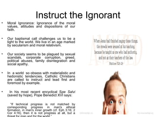Instruct the Ignorant
•   Moral Ignorance: Ignorance of the moral
    values, attitudes and dispositions of our
    faith.

•   Our baptismal call challenges us to be a
    light to the world. We live in an age marked
    by secularism and moral relativism.

•   Our society seems to be plagued by sexual
    scandals, corporate corruption, greed,
    political abuses, family disintegration and
    social apathy.

•   In a world so obsess with materialistic and
    hedonistic tendencies, Catholic Christians
    are called to instruct and lead first and
    foremost by example.

•     In his most recent encyclical Spe Salvi
    (saved by hope), Pope Benedict XVI says:

      “If technical progress is not matched by
    corresponding progress in man's ethical
    formation, in man's inner growth (cf. Eph 3:16; 2
    Cor 4:16), then it is not progress at all, but a
 