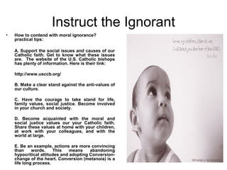 Instruct the Ignorant
•   How to contend with moral ignorance?
    practical tips:

    A. Support the social issues and causes of our
    Catholic faith. Get to know what these issues
    are. The website of the U.S. Catholic bishops
    has plenty of information. Here is their link:

    http://www.usccb.org/

    B. Make a clear stand against the anti-values of
    our culture.

    C. Have the courage to take stand for life,
    family values, social justice. Become involved
    in your church and society.

    D. Become acquainted with the moral and
    social justice values our your Catholic faith.
    Share these values at home with your children,
    at work with your colleagues, and with the
    world at large.

    E. Be an example, actions are more convincing
    than     words.    This    means    abandoning
    hypocritical attitudes and adopting Conversion-
    change of the heart. Conversion (metanoia) is a
    life long process.
 
