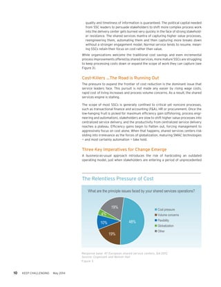 10 KEEP CHALLENGING May 2014
quality and timeliness of information is guaranteed. The political capital needed
from SSC leaders to persuade stakeholders to shift more complex process work
into the delivery center gets burned very quickly in the face of strong stakehold-
er resistance. The shared services mantra of capturing higher value processes,
reengineering them, automating them and then capturing more breaks down
without a stronger engagement model. Normal service tends to resume, mean-
ing SSCs retain their focus on cost rather than value.
While organizations welcome the traditional cost savings and even incremental
process improvements offered by shared services, more mature SSCs are struggling
to keep processing costs down or expand the scope of work they can capture (see
Figure 3).
Cost-Killers …The Road is Running Out
The pressure to expand the frontier of cost reduction is the dominant issue that
service leaders face. This pursuit is not made any easier by rising wage costs,
rapid cost of living increases and process volume concerns. As a result, the shared
services engine is stalling.
The scope of most SSCs is generally confined to critical yet noncore processes,
such as transactional finance and accounting (F&A), HR or procurement. Once the
low-hanging fruit is picked for maximum efficiency gain (offshoring, process engi-
neering and automation), stakeholders are slow to shift higher value processes into
centralized service delivery, and the productivity from centralized service delivery
reaches a plateau. Efficiency gains begin to flatten out, forcing management to
aggressively focus on cost alone. When that happens, shared services centers risk
sliding into irrelevance as the forces of globalization, maturing SMAC technologies
— and most certainly automation — take hold.
Three Key Imperatives for Change Emerge
A business-as-usual approach introduces the risk of hardcoding an outdated
operating model, just when stakeholders are entering a period of unprecedented
The Relentless Pressure of Cost
Response base: 47 European shared service centers, Q4 2012
Source: Cognizant and Nelson Hall
Figure 3
 Cost pressure
 Volume concerns
 Flexibility
 Globalization
 Other
48%
19%
4%
10%
19%
What are the principle issues faced by your shared services operations?
 