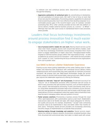 12 KEEP CHALLENGING May 2014
to underpin core and contextual process work. Value-drivers accelerate value
through the following:
•	Aggressive automation of contextual work. By concentrating on standardiza-
tion and automation of noncore work, SSC staff is free to focus on work that
drives real value for stakeholders. Provisioning analytics capabilities for advanced
financial planning becomes much more effective than devoting manpower to ac-
commodate process gaps in the record-to-report cycle, for example. Consider
automating F&A, HR or other centrally provided services with new platform or
service delivery models (external business process as a service — or BPaaS —
offerings) that now offer quick access to standardized best-in-class processes,
where possible.
•	Use of process-centric models for core work. Moving shared services up the
value chain means wrapping process work around new delivery models. Lead-
ers that focus technology investments around process innovation find it much
easier to engage stakeholders on higher value work. Throughput-based models
targeted at internal business groups (rather than input-based pricing) — as well
as platforms for product and service innovation — shift shared services providers
from “context” to “core,” transforming the focus of shared services organizations
from cost to greater value.
Use SMAC to Deliver a Better Stakeholder Experience
Framing success means putting stakeholders at the center. Getting closer to stake-
holders and improving their experience with centralized service delivery means
realigning process work around what they need, especially as it pertains to process
innovation. We propose that new SMAC-based technologies enable the service
delivery engine to reorient itself around higher value process work. SMAC technolo-
gies improve the stakeholder experience by offering the following:
•	Access to a low-cost, “easy-on” set of processes. On-demand sourcing of an
“easy-on” set of standardized processes offers businesses low-cost access to
best-in-class processes that span business functions, such as finance-based ser-
vices, payroll, time-and-expense processing, P-cards (purchasing cards) and so
on. Using these standardized processes helps drive consistency across the busi-
ness into new geographies, modernizes work and increases scale through cloud-
based delivery. Process management suites that support data orchestration tools
ease the task of managing master data and systems of record.
•	Faster process solutions. Provisioning a business process through the cloud
offers rapid deployment, with customization used as a last resort. Stakeholders
need process data to be flexible and agile, with robust safeguards for informa-
tion quality and security. For example, streamlined, “I accept”-style contracting
processes need to be implemented in days and weeks rather than months (or
even years). Third-party shared services providers are increasingly amortizing
one-time charges of implementation to accelerate these processes.
•	Meaning-making through knowledge and analytics. Shared services organi-
zations are sitting on massive amounts of previously unrealized business value
from structured and unstructured data. Such data is a latent asset with unreal-
Leaders that focus technology investments
around process innovation find it much easier
to engage stakeholders on higher value work.
 
