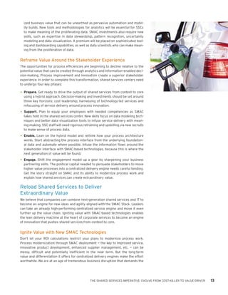 THE SHARED SERVICES IMPERATIVE: EVOLVE FROM COST-KILLER TO VALUE-DRIVER 13
ized business value that can be unearthed as pervasive automation and mobil-
ity builds. New tools and methodologies for analytics will be essential for SSCs
to make meaning of the proliferating data. SMAC investments also require new
skills, such as expertise in data stewardship, pattern recognition, uncertainty
modeling and data visualization. A premium will be placed on sophisticated tool-
ing and dashboarding capabilities, as well as data scientists who can make mean-
ing from the proliferation of data.
Reframe Value Around the Stakeholder Experience
The opportunities for process efficiencies are beginning to decline relative to the
potential value that can be created through analytics and information-enabled deci-
sion-making. Process improvement and innovation create a superior stakeholder
experience. In order to complete this transformation, shared services centers need
to undergo four key phases:
•	Prepare. Get ready to drive the output of shared services from context to core
using a hybrid approach. Decision-making and investments should be set around
three key horizons: cost leadership, harnessing of technology-led services and
refocusing of service delivery around process innovation.
•	Support. Plan to equip your employees with needed competencies as SMAC
takes hold in the shared services center. New skills focus on data modeling tech-
niques and better data visualization tools to infuse service delivery with mean-
ing-making. SSC staff will need rigorous retraining and upskilling via new recruits
to make sense of process data.
•	Enable. Lean on the hybrid model and rethink how your process architecture
works. Start abstracting the process interface from the underlying foundation-
al data and automate where possible. Infuse the information flows around the
stakeholder interface with SMAC-based technologies, because this is where the
next generation of value will be found.
•	Engage. Shift the engagement model up a gear by sharpening your business
partnering skills. The political capital needed to persuade stakeholders to move
higher value processes into a centralized delivery engine needs careful tending.
Get the story straight on SMAC and its ability to modernize process work and
explain how shared services can create extraordinary value.
Reload Shared Services to Deliver
Extraordinary Value
We believe that companies can combine next-generation shared services and IT to
become an engine for new ideas and agility aligned with the SMAC Stack. Leaders
can take an already high-performing centralized service engine and move it even
further up the value chain. Igniting value with SMAC-based technologies enables
the lean delivery machine at the heart of corporate services to become an engine
of innovation that pushes shared services from context to core.
Ignite Value with New SMAC Technologies
Don’t let your ROI calculations restrict your plans to modernize process work.
Process modernization through SMAC deployment — the key to improved service,
innovative product development, enhanced supplier management, etc. — can be
messy, difficult and potentially inefficient in the near term. But the long-term
value and differentiation it offers for centralized delivery engines make the effort
worthwhile. We are at an age of tremendous business disruption that demands the
 