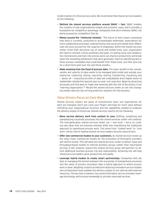 14 KEEP CHALLENGING May 2014
modernization of critical process work. We recommend that shared services leaders
do the following:
•	Rethink the shared services platform around SMAC — fast. SMAC enables
the creation of new organizational models and economic value, and it provides a
foundation for competitive advantage. Companies that don’t embrace SMAC risk
being usurped by competitors that do.
•	Retool around the “millennial mindset.” The future of work means revamping
how work is currently conducted to accommodate millennials’ expectations for
more collaborative processes underpinned by new social and mobile tools. Millen-
nials will soon account for the majority of employees within the shared services
center. Given their pervasive use of social and mobile tools, your organization
will need to reorient critical workflows and tasks. Co-opting social and collabora-
tion mechanisms and tools into process work can improve productivity and break
down the unyielding bottlenecks that work generates. Start by identifying two or
three process candidates that could benefit from these tools, and then pick one
for a short-term pilot over the next three months.
•	Make meaning from the flood of process data. The sheer growth in the volume,
variety and velocity of data needs to be managed both inside and outside your
enterprise. Capturing, storing, searching, sharing, transferring, visualizing and
— above all — analyzing torrents of data will undoubtedly drive higher levels of
stakeholder satisfaction beyond year-on-year cost reduction. Begin by dissecting
processes and find ways to make new meaning with the aim of becoming a true
“learning organization.”15
Recast the shared services center as not only manag-
ing master data but also driving predictive analytics for the business.
Value Drivers Focus on Core Work
Shared services centers are great at transactional work, but expectations for
work are changing. Don’t just cross your fingers and hope for more value without
rethinking your organizational structure and the capabilities needed to underpin
the delivery engine of tomorrow. Shared services need to do the following:
•	Move service delivery work from context to core. Shifting, simplifying and
standardizing corporate processes into the shared services center will continue.
The next-generation shared services center can — and must — focus on creat-
ing new ideas that are business-relevant while also maintaining the traditional
approach to operational process work. This move from “context work” to “core
work” will be vital to helping shared services leaders become value-drivers.
•	Offer new commercial models to your customers. As shared services moves up
the value chain, commercial models for the ecosystem of third-party providers
will need to evolve. This will allow the shared services center to deliver value and
throughput-based models to internal business groups (rather than input-based
pricing). It will, however, require the shared services group and partners to ab-
sorb additional business process risk and responsibility. Achieving this will help
shared services leaders grow productivity and agility.
•	Leverage hybrid models to create smart partnerships. Companies that are
best at managing the tension between the economies of standardized processes
and the value of process innovation take a hybrid approach to where process
work is done. Adopting a hybrid architecture featuring innovative service models
and orchestration tools enables the delivery engine to mix internal with external
resources. The key here is balance. Successful third-party service providers lever-
age technology and process knowledge to provide value-add services.
 