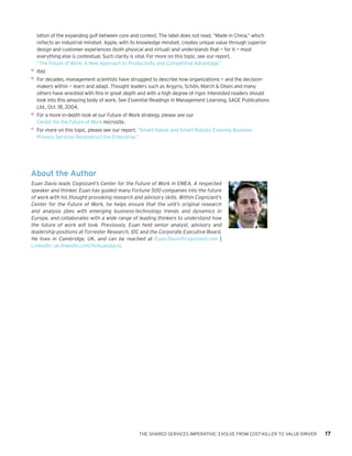 THE SHARED SERVICES IMPERATIVE: EVOLVE FROM COST-KILLER TO VALUE-DRIVER 17
About the Author
Euan Davis leads Cognizant’s Center for the Future of Work in EMEA. A respected
speaker and thinker, Euan has guided many Fortune 500 companies into the future
of work with his thought-provoking research and advisory skills. Within Cognizant’s
Center for the Future of Work, he helps ensure that the unit’s original research
and analysis jibes with emerging business-technology trends and dynamics in
Europe, and collaborates with a wide range of leading thinkers to understand how
the future of work will look. Previously, Euan held senior analyst, advisory and
leadership positions at Forrester Research, IDC and the Corporate Executive Board.
He lives in Cambridge, UK, and can be reached at Euan.Davis@cognizant.com |
LinkedIn: uk.linkedin.com/in/euandavis.
lation of the expanding gulf between core and context. The label does not read, “Made in China,” which
reflects an industrial mindset. Apple, with its knowledge mindset, creates unique value through superior
design and customer experiences (both physical and virtual) and understands that — for it — most
everything else is contextual. Such clarity is vital. For more on this topic, see our report,
“The Future of Work: A New Approach to Productivity and Competitive Advantage.”
14	
Ibid.
15	
For decades, management scientists have struggled to describe how organizations — and the decision-
makers within — learn and adapt. Thought leaders such as Argyris, Schön, March & Olsen and many
others have wrestled with this in great depth and with a high degree of rigor. Interested readers should
look into this amazing body of work. See Essential Readings in Management Learning, SAGE Publications
Ltd., Oct. 18, 2004.
16	
For a more in-depth look at our Future of Work strategy, please see our
Center for the Future of Work microsite.
17	
For more on this topic, please see our report, “Smart Hands and Smart Robots: Evolving Business
Process Services Reconstruct the Enterprise.”
 
