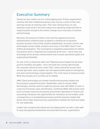 2 KEEP CHALLENGING May 2014
Executive Summary
Shared services centers are at a critical tipping point. If these organizations
continue with their traditional practices, they may be a victim of their own
stunning success at reducing costs. Their near maniacal focus on cost
reduction could result in the hard-coding of an operating model that fails to
respond quickly enough to the seismic changes occurring today in business
and technology.
Moreover, the pressure to flatten costs and drive aggressive process
standardization initiatives butts up against a startling set of ingrained
business dynamics that include rampant globalization, economic turmoil, new
technologies (social, mobile, analytics and cloud, or the SMAC Stack™) and
shifting demographics. This convergence is propelling organizations to rethink
how process work is organized and conducted at the core — and to seek new
technology-driven process enhancements that increase operational agility and
organizational flexibility.
So, why is this so important right now? Rigid processes impede the top-down
push for flexibility and agility — this is the fault line running right through
the corporate shared services center (SSC), where enterprise process work
actually gets done. Savvy leaders see new opportunities based on reimagining
how work and technology couple together. This is the future of shared services:
What they actually do is currently up for debate.
SMAC Stack technologies are already transforming business models and
the processes underpinning them. Stakeholders want to harness SMAC
technologies, and they want to modernize process work with SMAC to usher in
a new era of business value and efficiency. Combining SMAC with process work
(such as human resources processing, procurement operations or finance and
accounting) introduces new opportunities for innovative service models, while
a renewed focus on standardized processes (and the business models that
deliver them) helps shared services organizations maintain the hard-won battle
for cost leadership.
Leaders who recognize the shared services tipping point can walk a clear path
to value. By applying standardized and automated services, organizations
 
