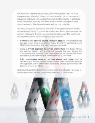 THE SHARED SERVICES IMPERATIVE: EVOLVE FROM COST-KILLER TO VALUE-DRIVER 3
can maintain a laser-like focus on cost, while mining process data for value.
Applying advanced analytics to process data can drive process improvement,
reduce risk and reveal new sources of revenue for stakeholders. To get ahead
of the competition, sourcing executives must formulate strategies that use
shared services to drive innovative value, not just cost reduction.
The data, analysis and conclusions presented in this paper are derived from a
study commissioned by Cognizant. We teamed with Nelson Hall to examine the
decision-making and dynamics surrounding shared services.1
The results fuel
our recommendations for the future of shared services:
•	 Rethink shared services beyond a focus on cost and reinvent the shared
services center (and its people) as “value-drivers” by combining a new
SMAC-driven imperative with today’s rote process work.
•	 Apply a hybrid approach to service architecture that fuses internal
and external delivery with a reframed mandate that goes beyond the
transactional core. Hybrid architectures accelerate the journey that shared
services must take to transition from contextual to core work.
•	 Offer stakeholders corporate services aligned with value, aided by
new throughput-based pricing models (rather than input-based pricing).
This approach can be achieved by developing smarter partnerships with
business process providers.
We believe these three steps are now within reach for bold leaders prepared to
evolve their shared services centers from cost-killers to value-drivers.
 