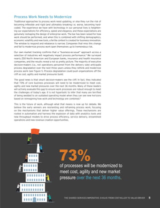 73%of processes will be modernized to
meet cost, agility and new market
pressure over the next 36 months.
THE SHARED SERVICES IMPERATIVE: EVOLVE FROM COST-KILLER TO VALUE-DRIVER 5
Process Work Needs to Modernize
Traditional approaches to process work need updating, or else they run the risk of
becoming inflexible and rigid (and ultimately breaking) or, worse, becoming hard-
coded. The experience we have with technology in our personal lives is heighten-
ing our expectations for efficiency, speed and elegance, and these expectations are
genuinely reshaping the design of enterprise work. The bar has been raised for how
work should be performed, and when this is combined with shifting demographics,
economic volatility and new tools, a fertile context is created for business innovation.
The window to respond and rebalance is narrow. Companies that miss this change
and fail to modernize process work open themselves up to tremendous risk.
Our own market tracking confirms that a “business-as-usual” approach across a
selection of industries will negatively impact process performance.4
We surveyed
nearly 250 North American and European banks, insurance and health insurance
companies, and the results reveal a not so pretty picture. The majority of executive
decision-makers (i.e., not operations personnel from the delivery side) anticipate
process degradation over the next three years unless they rethink and modernize
process work (see Figure 1). Process degradation could push organizations off the
cliff as cost, agility and market pressures build.
The good news is that smart decision-makers see the cliff. In fact, they indicated
that 73% of core business processes will need to be modernized to meet cost,
agility and new market pressures over the next 36 months. Many of these leaders
will actively evaluate this gap to ensure work processes are robust enough to meet
the challenges of today’s age. It is not hyperbolic to infer that many are terrified
of being wedded to an outdated operating model when they can see new horizons
based on reimagining how work and technology are combined.5
This is the future of work, although what that means is now up for debate. We
believe the early winners are reorienting and reframing process work, focusing
on the mechanisms that deliver higher value offerings. These mechanisms are
rooted in automation and harness the explosion of data with analytics tools and
new throughput models to drive process efficiency, service delivery, streamlined
operations and new revenue creation opportunities.
 
