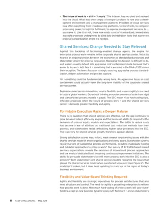 8 KEEP CHALLENGING May 2014
•	The future of work is — still — “cloudy.” The Internet has morphed and evolved
into the cloud. What was once simply a transport protocol is now also a devel-
opment environment and a management platform. Providers of cloud services
now offer everything from crowdsourcing platforms, to storefronts, to computer
processing power, to logistics fulfilment, to expense management services, to …
you name it. Like it or not, there now exists a set of standardized, immediately
available processes underpinned by solid data orchestration tools that accelerate
process standardization where it’s needed.
Shared Services: Change Needed to Stay Relevant
Against this backdrop of technology-enabled change agents, the engine for
enterprise process work remains in the corporate shared services center. Yet at its
heart is an ongoing tension between the economies of standardized processes and
stakeholder desire for process innovation. Managing this tension is difficult to do,
and leaders usually default into aggressive cost-containment mode because that’s
easier to do, and — let’s face it — something that is encoded in the DNA of SSCs since
their inception. The levers focus on strategic sourcing, aggressive process standard-
ization, deeper automation and process capture.
Yet something could be fundamentally wrong here. An aggressive focus on cost
containment could actually harm the long-term viability of the corporate shared
services center.
Businesses need service innovation, service flexibility and process agility to succeed
in today’s global markets. Old-school thinking around economies of scale from rigid
and standardized process models is passé. The SSC model risks hard-coding rigid,
inflexible processes when the future of process work — and the shared services
center — demands greater flexibility and agility.
Formidable Execution Masks a Deeper Malaise
There is no question that shared services are effective, but the gap continues to
grow between today’s efficiency engine and the business’s ability to respond to the
demands of process inputs, models and expectations. The battle to reduce costs
has become a war of attrition, as traditional cost reduction methods lose their
potency, and stakeholders resist centralizing higher value processes into the SSC.
The trajectory for shared services growth, therefore, appears stalled.
Strong satisfaction scores may, in fact, mask several longstanding issues with the
shared services model of which organizations are keenly aware. Stakeholder surveys
reveal markers of suboptimal process performance, including inadequate tooling
and outdated approaches to process work.11
Our survey of 47 EMEA-based shared
services organizations reveals the existence of inconsistent process approaches
and low levels of dedicated tools impairing continuous improvement initiatives. The
ability to persuade stakeholders to shift more process work into the SSC is also a
problem.12
Both stakeholders and shared services leaders recognize the issues that
plague the shared services model when questioned separately (see Figure 2). The
model isn’t broken, but it does need updating to stand up to the rigors of today’s
business environment.
Flexibility and Value-Based Thinking Required
Agility and flexibility are strategic imperatives for process architectures that also
need structure and control. The need for agility is propelling enterprises to rethink
how process work is done. How much hard-coding of process work will your stake-
holders accept as new business dynamics play out? Not much — and as stakeholders
 