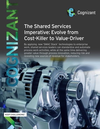 The Shared Services
Imperative: Evolve from
Cost-Killer to Value-Driver
By applying new ‘SMAC Stack’ technologies to enterprise
work, shared services leaders can standardize and automate
process work activities, while at the same time delivering
greater value through process innovation, reducing risk and
revealing new sources of revenue for stakeholders.
 