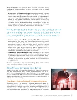 THE SHARED SERVICES IMPERATIVE: EVOLVE FROM COST-KILLER TO VALUE-DRIVER 11
change. The time has come to reinvent shared services as an engine of process
efficiency and process innovation. Three key imperatives emerge for shared
services:
•	Realign service outputs around core work. Service leaders need to frame the
value that stakeholders gain from using SSCs, and the best way to achieve that is
to divide enterprise process work into two types — context and core. Core is what
your company does better than anybody else. Context is tablestakes for your
industry and could be automated or sourced. And yet contextual work dominates
the work performed in the shared services center. The best organizations are
clearheaded about the two, while mediocre ones confuse them far too often. Re-
focusing outputs from the shared services center on core enterprise work rapidly
elevates the value that companies gain from shared services assets.14
•	Modernize process work, extending value beyond cost. New service models
are emerging that focus on processes. Governance models centered on process
ownership can shift the focus from efficiency metrics to measurements that tar-
get innovation. Consider the value that could be obtained through the explosion
of process data, or the transformative benefits that could be derived from new,
industry-specific shared services offerings that leverage straight-through pro-
cessing and output-based pricing. Such a combination could allow companies to
reimagine and modernize core process work for stakeholders.
•	Deliver process flexibility when agility counts. Supporting core work requires
a process architecture that offers both flexibility and adaptability at its core. This
facilitates better decision-making as new service and pricing models emerge.
Importantly, pricing mechanisms shift from headcount-based (input-based) or
SLA-based (process-based), to pricing tied to business outputs (consumption- or
throughput-based).
We believe companies have a clear choice. Ignore change at their peril or transform
shared services from cost-killers to value-drivers.
Rethink Shared Services as ‘Value-Drivers’
Leaders need to revisit strategic assumptions about their shared services organiza-
tions. New technologies and service offerings enable companies to pivot the SSC
toward higher value process work. Shared services centers are able to support core
business operations with SMAC-based technologies and offer stakeholders exciting
new service models that drive continuous improvement and process innovation in
an era of unprecedented change.
Value-Drivers Focus on Process Efficiency and Innovation
The level of maturity in service delivery capabilities will determine where SSC
leaders should focus. Less mature organizations will satisfy stakeholders with
additional savings provided by the ongoing centralization and standardization of
contextual process work. More mature operations must focus strategy and invest-
ments around SMAC-based technologies and new process models that they deliver
Refocusing outputs from the shared services center
on core enterprise work rapidly elevates the value
that companies gain from shared services assets.
 
