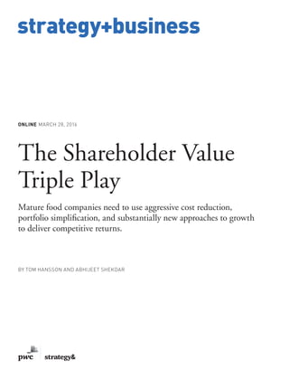 www.strategy-business.com
strategy+business
ONLINE MARCH 28, 2016
The Shareholder Value
Triple Play
Mature food companies need to use aggressive cost reduction,
portfolio simplification, and substantially new approaches to growth
to deliver competitive returns.
BY TOM HANSSON AND ABHIJEET SHEKDAR
 