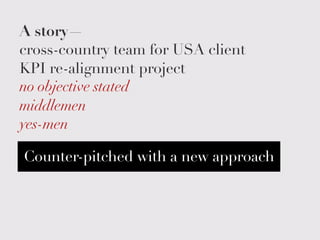 A story—
cross-country team for USA client
KPI re-alignment project
no objective stated
middlemen
yes-men
Counter-pitched with a new approach
 