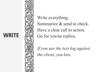 WRITE
Write everything.
Summarize & send to check.
Have a clear call to action.
Go for yes/no replies.
If you use the text log against
the client, you lost.
 