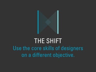 THE SHIFT
Use the core skills of designers
on a different objective.
 