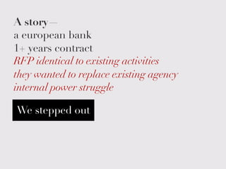 A story—
a european bank
1+ years contract
RFP identical to existing activities
they wanted to replace existing agency
internal power struggle
We stepped out
 