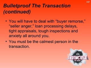 Bulletproof The Transaction (continued) You will have to deal with “buyer remorse,” “seller anger,” loan processing delays, tight appraisals, tough inspections and anxiety all around you.  You must be the calmest person in the transaction.  