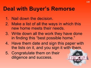 Nail down the decision. Make a list of all the ways in which this new home meets their needs. Write down all the work they have done in finding this “best possible home.” Have them date and sign this paper with the lists on it, and you sign it with them. Congratulate them on their  diligence and success. Deal with Buyer’s Remorse 